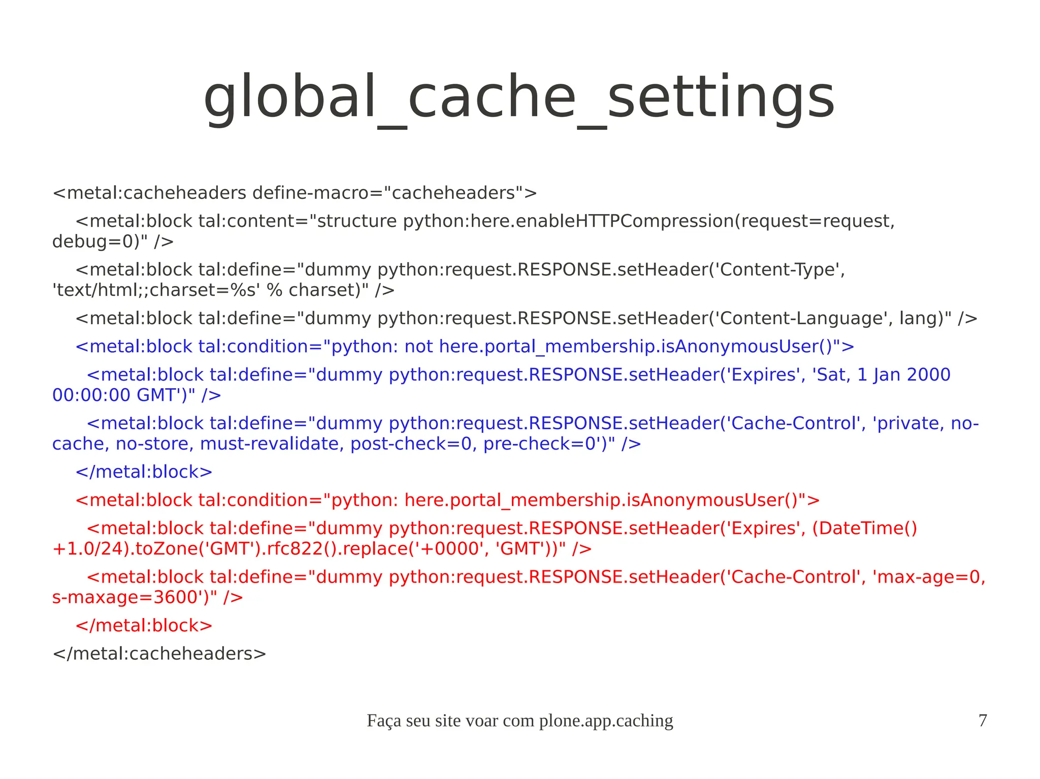 Faça seu site voar com plone.app.caching 7
global_cache_settings
<metal:cacheheaders define-macro="cacheheaders">
<metal:block tal:content="structure python:here.enableHTTPCompression(request=request,
debug=0)" />
<metal:block tal:define="dummy python:request.RESPONSE.setHeader('Content-Type',
'text/html;;charset=%s' % charset)" />
<metal:block tal:define="dummy python:request.RESPONSE.setHeader('Content-Language', lang)" />
<metal:block tal:condition="python: not here.portal_membership.isAnonymousUser()">
<metal:block tal:define="dummy python:request.RESPONSE.setHeader('Expires', 'Sat, 1 Jan 2000
00:00:00 GMT')" />
<metal:block tal:define="dummy python:request.RESPONSE.setHeader('Cache-Control', 'private, no-
cache, no-store, must-revalidate, post-check=0, pre-check=0')" />
</metal:block>
<metal:block tal:condition="python: here.portal_membership.isAnonymousUser()">
<metal:block tal:define="dummy python:request.RESPONSE.setHeader('Expires', (DateTime()
+1.0/24).toZone('GMT').rfc822().replace('+0000', 'GMT'))" />
<metal:block tal:define="dummy python:request.RESPONSE.setHeader('Cache-Control', 'max-age=0,
s-maxage=3600')" />
</metal:block>
</metal:cacheheaders>
 
