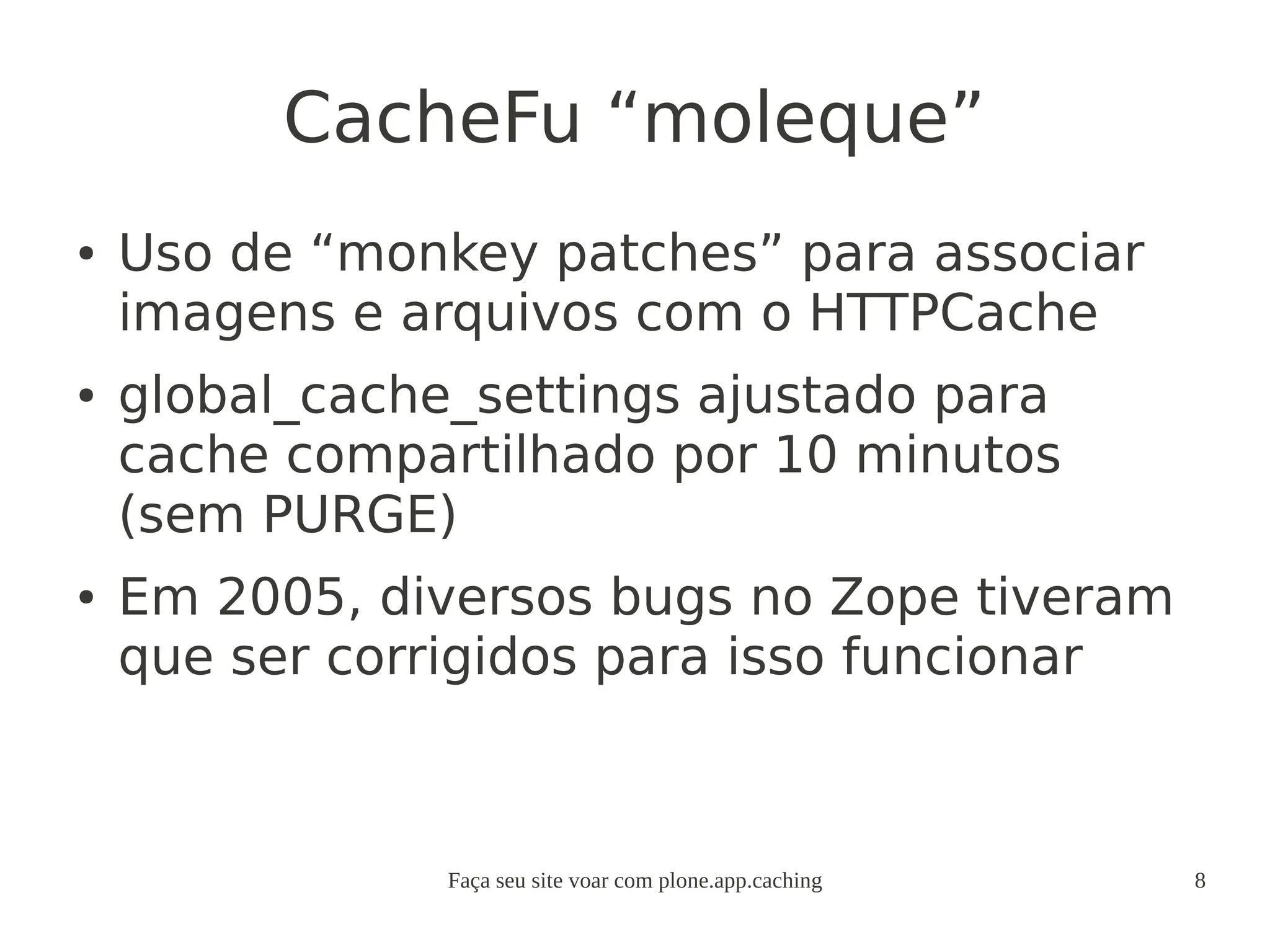 Faça seu site voar com plone.app.caching 8
CacheFu “moleque”
● Uso de “monkey patches” para associar
imagens e arquivos com o HTTPCache
● global_cache_settings ajustado para
cache compartilhado por 10 minutos
(sem PURGE)
● Em 2005, diversos bugs no Zope tiveram
que ser corrigidos para isso funcionar
 