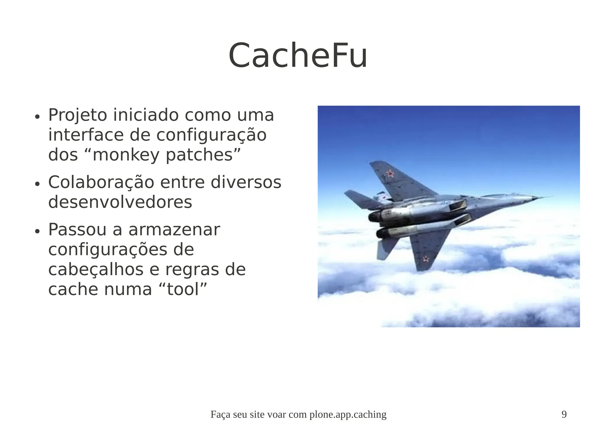 Faça seu site voar com plone.app.caching 9
CacheFu
● Projeto iniciado como uma
interface de configuração
dos “monkey patches”
● Colaboração entre diversos
desenvolvedores
● Passou a armazenar
configurações de
cabeçalhos e regras de
cache numa “tool”
 