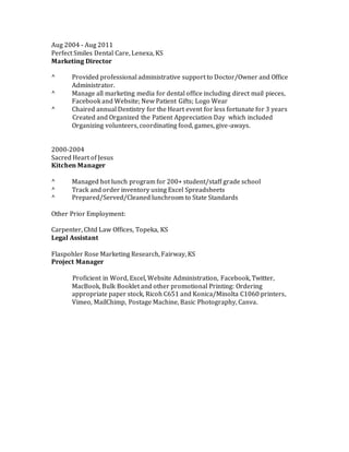 Aug 2004 - Aug 2011
Perfect Smiles Dental Care, Lenexa, KS
Marketing Director
^ Provided professional administrative support to Doctor/Owner and Office
Administrator.
^ Manage all marketing media for dental office including direct mail pieces,
Facebook and Website; New Patient Gifts; Logo Wear
^ Chaired annual Dentistry for the Heart event for less fortunate for 3 years
Created and Organized the Patient Appreciation Day which included
Organizing volunteers, coordinating food, games, give-aways.
2000-2004
Sacred Heart of Jesus
Kitchen Manager
^ Managed hot lunch program for 200+ student/staff grade school
^ Track and order inventory using Excel Spreadsheets
^ Prepared/Served/Cleaned lunchroom to State Standards
Other Prior Employment:
Carpenter, Chtd Law Offices, Topeka, KS
Legal Assistant
Flaspohler Rose Marketing Research, Fairway, KS
Project Manager
Proficient in Word, Excel, Website Administration, Facebook, Twitter,
MacBook, Bulk Booklet and other promotional Printing: Ordering
appropriate paper stock, Ricoh C651 and Konica/Minolta C1060 printers,
Vimeo, MailChimp, Postage Machine, Basic Photography, Canva.
 