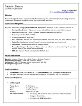 Saurabh Sharma
(SAP ABAP Consultant)
Mobile: +91-9783933083
Email: saurabhsharma636@gmail.com
Objective
To work with a growth-oriented organization and to take challenging roles, where I can apply my knowledge to achieve
organizational and personal excellence and can also enhance these skills future.
Professional Abridgement
A dynamic professional, having 2 years and 8 month of experience Working as ABAP/4 Technical Consultant on-
• Developed Data Dictionary Objects such as user-defined tables, data elements and data structures.
• Extensively worked on ALV ABAP List Viewer has extensive knowledge in SAP R/3
• Extensively worked on BAPI and BADI.
• Worked on User Exit for tcode VA01.
• Data Dictionary: Creation and maintenance of tables, structures, views and other dictionary objects.
• Report: Developed various reports(Classical / Interactive) according to user’s requirement.
• Smart forms: Designing Forms as per the client requirement.
• Module Pool Program: Development of screens for user-defined transactions and writing of associated
modules mainly for data entry in user-defined tables.
• BDC: Development of tool to upload data from flat file to SAP.
Technical Experience
Operating Systems: Windows Server 2003, Windows XP, Vista, Windows 7
Programming Languages: CC++, SQL, JavaScript, JQuery
Development Tools: PHP Designer, Adobe Dreamweaver, SAP GUI .
Scripting Languages: PHP, JavaScript.
Employment History
• SAP ABAP Associate Consultant at JK LAKSHMI CEMENT Pvt. Ltd. (Sirohi) Nov 2015 to Present.
• SAP ABAP Associate Consultant at NovellERP Solutions Pvt. Ltd. (Mumbai). Aug 2014 to Nov 2015.
Professional Experience
1. On Site Support
Project Name: On Site Support
Client: Godrej Properties Ltd
Role: ABAP Consultant
Duration: Oct 2014 to Mar 2015
Job Responsibilities: • Developing ALV reports with share guidance of functional consultant .
• Designing Module Pool.
• Enhancement – BADI & User Exits.
 