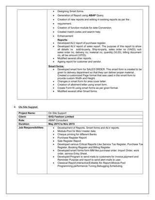 • Designing Smart forms.
• Generation of Report using ABAP Query.
• Creation of new reports and editing in existing reports as per the .
• requirement.
• Creation of function module for date Conversion.
• Created match codes and search help.
• Enhancement
Reports:
• Developed ALV report of purchase register.
• Developed ALV report of sales report. The purpose of this report to show
all details i.e. sold-to-party, Ship-to-party, sales order no (VA03), sub
sales order no, delivery no, material no, quantity (VL03), billing document
no, all tax amount (VF03).
• Modified several other reports.
• Ageing report for customer and vendor.
Smart forms:
• Developed smart form for SALES ORDER. This smart form is created to be
given to delivery department so that they can deliver proper material.
Created a customized Page format that was used in the smart form to
provide custom Width and Height.
• Changes in smart form for area cover letter.
• Creation of allotment letter using smart form.
• Create Form16 using smart forms as per given format.
• Modified several other Smart forms.
2. On Site Support
Project Name: On Site Support
Client: SVG Fashion Limited
Role: ABAP Consultant
Duration: May 2015 to Nov 2015
Job Responsibilities: • Development of Reports, Smart forms and ALV reports.
• Module-Pool for MoU master data
• Cheque printing for different Banks
• Purchase Register Report
• Sale Register Report
• Developed various Critical Reports Like Service Tax Register, Purchase Tax
Register, Booking Register and Billing Register
• Developed smart forms form MM like purchase order, Import Order, work
order, service Entry Sheet.
• Developed Program to send mails to customers for invoice,payment and
Reminder Purpose and report to send alert mails to user.
• Classical Report,Interactive/Editable Alv Report,Module Pool
Programming,performance Tuning,Debugging,Scheduling.
 