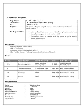 6. Raw Material Management.
Project Name: Raw Material Management.
Organization: JK Lakshmi Cement Pvt. Ltd. (Sirohi).
Role: ABAP Consultant
Purpose: The System is designed for grade wise raw material vehicles available in the
yard of the plant.
Job Responsibilities: • Auto mail alert to concern person while allowing truck inside the plan
through module pool for trucks waiting outside
• Summarized report in module pool for status of trucks waiting
inside/outside of plant.
Achivements
• 6 months industrial training in php.
• NCC A Certification.
• Community Singing Certificate from NCERT.
• 1 Day Web Development Workshop Program Certification from Microsoft.
Education
Course Specialization Board/ University Year School/College
MCA Computer Application
Suresh Gyanvihar
University,Jaipur
2010-2013
Suresh Gyanvihar
University,Jaipur
BCA Computer Application MDS University Ajmer 2007- 2010 MDS University Ajmer
12th
Commerce CBSC 2006- 2007 Demonstration School
10th
Science CBSC 2004- 2005 Demonstration School
Personal details
Name : Saurabh Sharma
Date of Birth : 14/01/1990
Gender : Male
Nationality : Indian
Languages Known : English, Hindi
Current Location : Sirohi (Rajasthan).
Pan No : DIHPS1992F
Current CTC : 2.4 lakh (per annum)
Notice Period : 3 Months
 