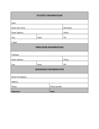 PATIENT INFORMATION
Date:
Name (last, first): Birth Date:
Street Address: Phone:
City: State: ZIP:
E-Mail:
EMPLOYER INFORMATION
Employer:
Street Address: Phone:
City: State: ZIP:
INSURANCE INFORMATION
Name of Company:
Address:
Phone: Policy Number:
Signature: Date:
 