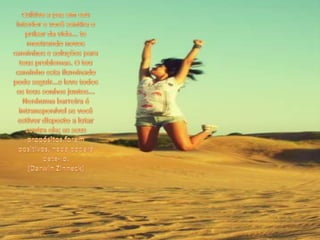 Cultive a paz em seu interior e você sentira o pulsar da vida... te mostrando novos caminhos e soluções para teus problemas. O teu caminho esta iluminado pode seguir...e leve todos os teus sonhos juntos... Nenhuma barreira é intransponível se você estiver disposto a lutar contra ela; se seus propósitos forem positivos, nada poderá dete-lo. (Darwin Zinneck)