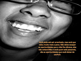 Você pode até sair arranhado, mas verá que valeu muito mais a pena. Não deixe escapar as oportunidades que a vida lhe oferece, elas não voltam!Não é você quem está passando, são as oportunidades que você deixar de usufruir. 