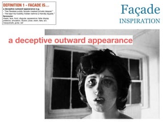 DEFINITION 1 - FACADE IS…
a deceptive outward appearance e.g.
- ”Her
fl
awless public facade masked private despair.”
- “He kept his hostility hidden behind a friendly façade.”
Synonyms:
masks, face, front, disguise, appearance, false display,
pretence, simulation, illusion, pose, sham, fake, act,
masquerade, guise, veil
a deceptive outward appearance
Façade
INSPIRATION
 