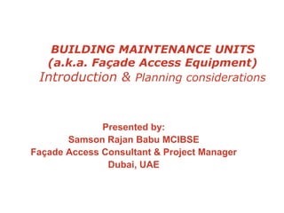 BUILDING MAINTENANCE UNITS
(a.k.a. Façade Access Equipment)
Introduction & Planning considerations
Presented by:
Samson Rajan Babu MCIBSE
Façade Access Consultant & Project Manager
Dubai, UAE
 