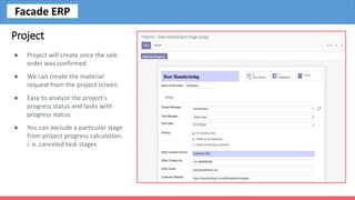 Project
● Project will create once the sale
order was confirmed.
● We can create the material
request from the project screen.
● Easy to analyze the project's
progress status and tasks with
progress status.
● You can exclude a particular stage
from project progress calculation.
i. e. canceled task stages.
Facade ERP
 