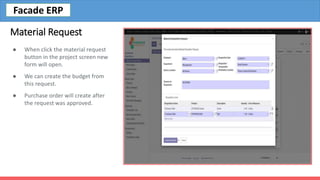 Material Request
● When click the material request
button in the project screen new
form will open.
● We can create the budget from
this request.
● Purchase order will create after
the request was approved.
Facade ERP
 