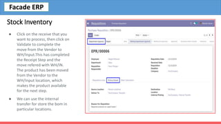 Stock Inventory
● Click on the receive that you
want to process, then click on
Validate to complete the
move from the Vendor to
WH/Input.This has completed
the Receipt Step and the
move refered with WH/IN.
The product has been moved
from the Vendor to the
WH/Input location, which
makes the product available
for the next step.
● We can use the internal
transfer for store the bom in
particular locations.
Facade ERP
 