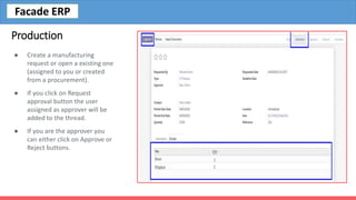 Production
● Create a manufacturing
request or open a existing one
(assigned to you or created
from a procurement).
● If you click on Request
approval button the user
assigned as approver will be
added to the thread.
● If you are the approver you
can either click on Approve or
Reject buttons.
Facade ERP
 
