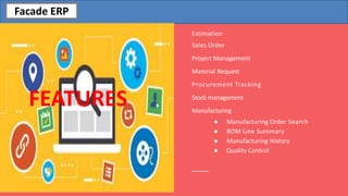 Estimation
Sales Order
Project Management
Material Request
Procurement Tracking
Stock management
Manufacturing
● Manufacturing Order Search
● BOM Line Summary
● Manufacturing History
● Quality Control
FEATURES
Facade ERP
 