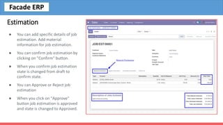 Estimation
● You can add specific details of job
estimation. Add material
information for job estimation.
● You can confirm job estimation by
clicking on "Confirm" button.
● When you confirm job estimation
state is changed from draft to
confirm state.
● You can Approve or Reject job
estimation
● When you click on "Approve"
button job estimation is approved
and state is changed to Approved.
Facade ERP
 