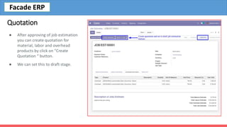 Quotation
● After approving of job estimation
you can create quotation for
material, labor and overhead
products by click on "Create
Quotation “ button.
● We can set this to draft stage.
Facade ERP
 