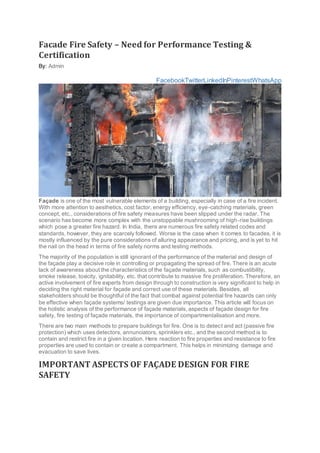 Facade Fire Safety – Need for Performance Testing &
Certification
By: Admin
FacebookTwitterLinkedInPinterestWhatsApp
Façade is one of the most vulnerable elements of a building, especially in case of a fire incident.
With more attention to aesthetics, cost factor, energy efficiency, eye-catching materials, green
concept, etc., considerations of fire safety measures have been slipped under the radar. The
scenario has become more complex with the unstoppable mushrooming of high-rise buildings
which pose a greater fire hazard. In India, there are numerous fire safety related codes and
standards, however, they are scarcely followed. Worse is the case when it comes to facades, it is
mostly influenced by the pure considerations of alluring appearance and pricing, and is yet to hit
the nail on the head in terms of fire safety norms and testing methods.
The majority of the population is still ignorant of the performance of the material and design of
the façade play a decisive role in controlling or propagating the spread of fire. There is an acute
lack of awareness about the characteristics of the façade materials, such as combustibility,
smoke release, toxicity, ignitability, etc. that contribute to massive fire proliferation. Therefore, an
active involvement of fire experts from design through to construction is very significant to help in
deciding the right material for façade and correct use of these materials. Besides, all
stakeholders should be thoughtful of the fact that combat against potential fire hazards can only
be effective when façade systems/ testings are given due importance. This article will focus on
the holistic analysis of the performance of façade materials, aspects of façade design for fire
safety, fire testing of façade materials, the importance of compartmentalisation and more.
There are two main methods to prepare buildings for fire. One is to detect and act (passive fire
protection) which uses detectors, annunciators, sprinklers etc., and the second method is to
contain and restrict fire in a given location. Here reaction to fire properties and resistance to fire
properties are used to contain or create a compartment. This helps in minimizing damage and
evacuation to save lives.
IMPORTANT ASPECTS OF FAÇADE DESIGN FOR FIRE
SAFETY
 