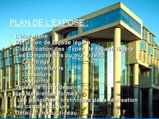 • L’historiqueL’historique
• Définition de façade légèreDéfinition de façade légère
• Classification des Types de façade légèreClassification des Types de façade légère
• Les composantes du mur rideauLes composantes du mur rideau
– Le vitrage.Le vitrage.
– Les ouverturesLes ouvertures
– L’ossature.L’ossature.
– Les jointsLes joints
• Types de mur rideau.Types de mur rideau.
• Les déférentes formesLes déférentes formes
• Les principales techniques de la réalisationLes principales techniques de la réalisation
• les caractéristiquesles caractéristiques
• Détail d’un mur rideau.Détail d’un mur rideau.
PLAN DE L'EXPOSE :
 