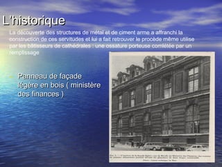 L’historiqueL’historique
- Panneau de façadePanneau de façade
légère en bois ( ministèrelégère en bois ( ministère
des finances )des finances )
La découverte des structures de métal et de ciment arme a affranchi la
construction de ces servitudes et lui a fait retrouver le procède même utilise
par les bâtisseurs de cathédrales : une ossature porteuse comlétée par un
remplissage
 