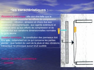 •les caractéristiques :
-Résistance mécanique :elle doit être telle que le
panneau puisse supporter les efforts de compression ,
dépression , vibration, abrasion et chocs dus aux
conditions atmosphériques , aux agents extérieurs et
intérieurs ainsi qu’aux efforts de compression et de
traction dus aux variations dimensionnelles normales
du gros œuvre
-Isolation thermique :la constitution des panneaux doit
être telle , notamment en ce qui concerne les parties
pleines , que l’action du vent de la pluie et des vibrations
mécanique ne provoque aucun bruit audible
-Facteur du confort hygrométrique :
-- durabilité
 