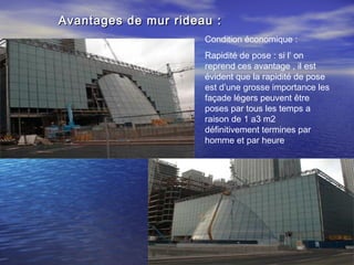 Avantages de mur rideau :Avantages de mur rideau :
Condition économique :
Rapidité de pose : si l’ on
reprend ces avantage , il est
évident que la rapidité de pose
est d’une grosse importance les
façade légers peuvent être
poses par tous les temps a
raison de 1 a3 m2
définitivement termines par
homme et par heure
 