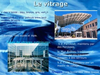 Le vitrageLe vitrage
le Mur Rideau traditionnel,
maintenu par des traverses
associés à des serreurs
V.E.Collé ; maintenu par un
mastic de collage.
Types de vitrages extérieures: V.E.Parclosé; maintenu par
des Parcloses,
1(V clair V teinté : bleu, bronze, gris, vert,
etc.
2(V énergétique : avec pellicule entre les
couches de verre
3(avec enduit
4(avec gaz (Argon(
5(V réfléchissant : bleu, bronze, gris, vert,
etc.
les marquises: verre simple
thermal, vitre double et triple.
»tympan« une fausse vitre ,verre opaque
 