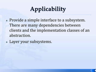 ApplicabilityProvide a simple interface to a subsystem. There are many dependencies between clients and the implementation classes of an abstraction.Layer your subsystems.