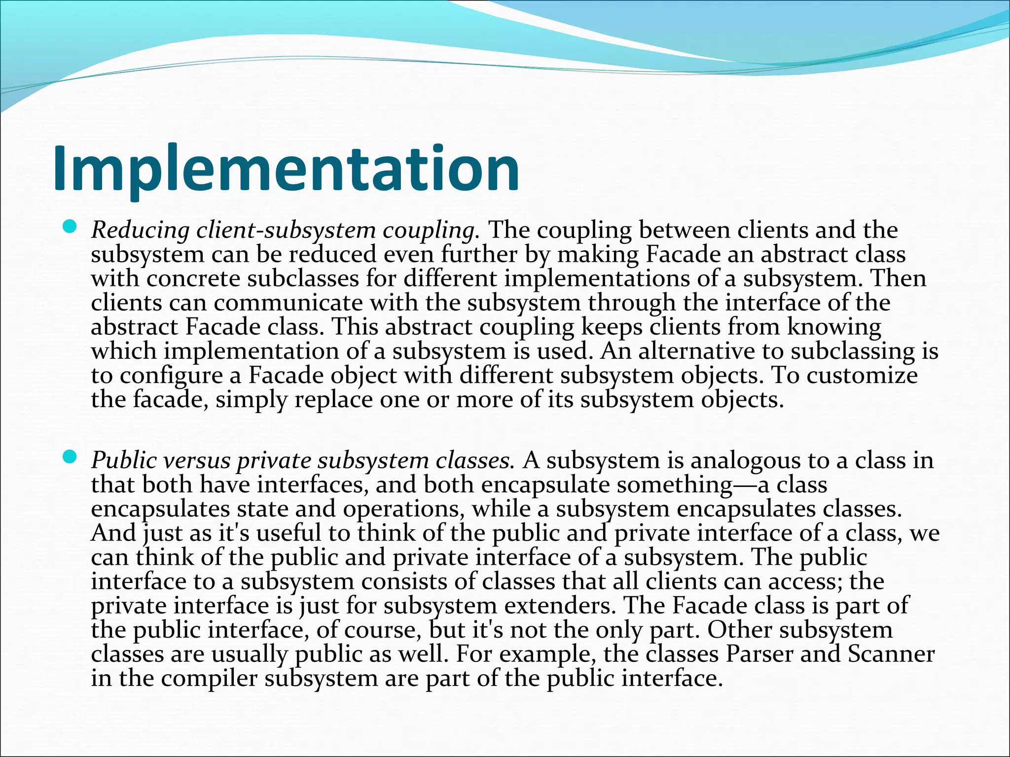 Implementation
 Reducing client-subsystem coupling. The coupling between clients and the
  subsystem can be reduced even further by making Facade an abstract class
  with concrete subclasses for different implementations of a subsystem. Then
  clients can communicate with the subsystem through the interface of the
  abstract Facade class. This abstract coupling keeps clients from knowing
  which implementation of a subsystem is used. An alternative to subclassing is
  to configure a Facade object with different subsystem objects. To customize
  the facade, simply replace one or more of its subsystem objects.

 Public versus private subsystem classes. A subsystem is analogous to a class in
  that both have interfaces, and both encapsulate something—a class
  encapsulates state and operations, while a subsystem encapsulates classes.
  And just as it's useful to think of the public and private interface of a class, we
  can think of the public and private interface of a subsystem. The public
  interface to a subsystem consists of classes that all clients can access; the
  private interface is just for subsystem extenders. The Facade class is part of
  the public interface, of course, but it's not the only part. Other subsystem
  classes are usually public as well. For example, the classes Parser and Scanner
  in the compiler subsystem are part of the public interface.
 