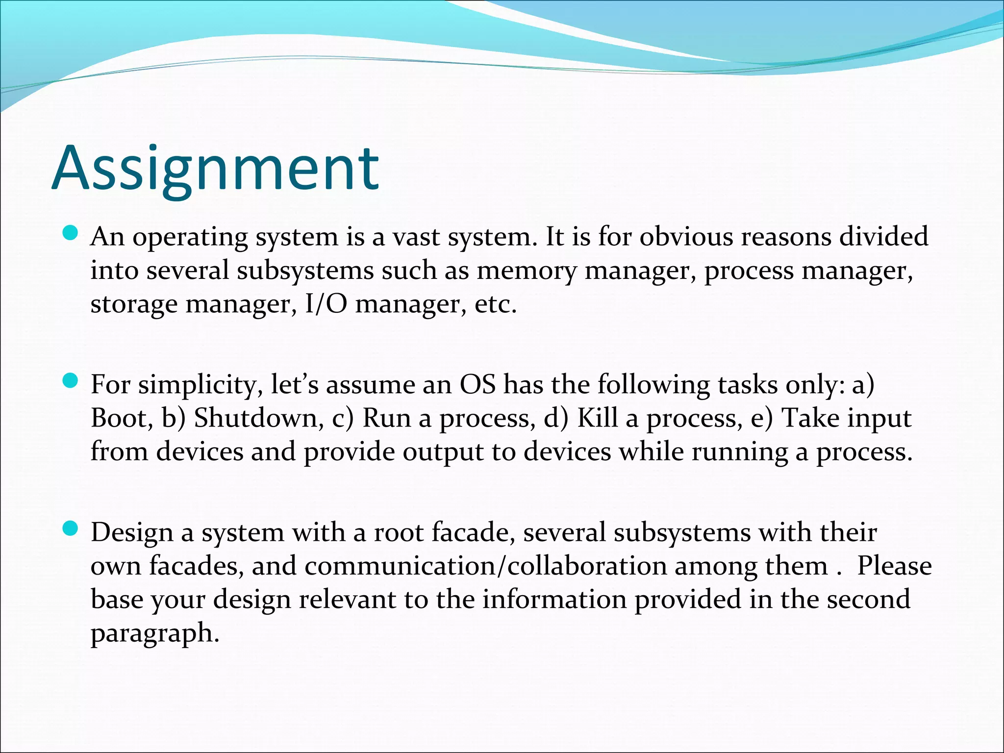 Assignment
 An operating system is a vast system. It is for obvious reasons divided
  into several subsystems such as memory manager, process manager,
  storage manager, I/O manager, etc.

 For simplicity, let’s assume an OS has the following tasks only: a)
  Boot, b) Shutdown, c) Run a process, d) Kill a process, e) Take input
  from devices and provide output to devices while running a process.

 Design a system with a root facade, several subsystems with their
  own facades, and communication/collaboration among them . Please
  base your design relevant to the information provided in the second
  paragraph.
 
