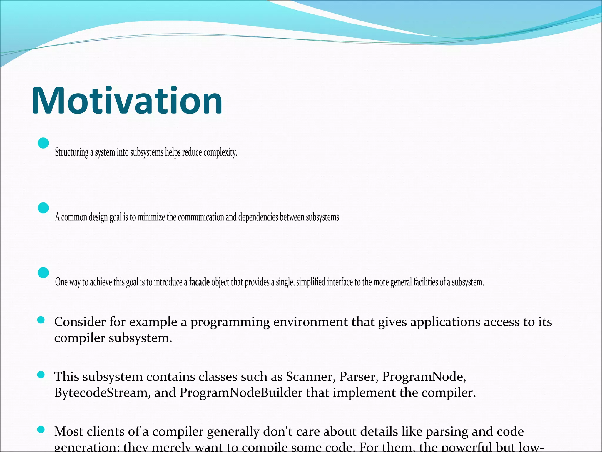 Motivation
Structuring a system into subsystems helps reduce complexity.


A common design goal is to minimize the communication and dependencies between subsystems.


One way to achieve this goal is to introduce a facade object that provides a single, simplified interface to the more general facilities of a subsystem.

 Consider for example a programming environment that gives applications access to its
      compiler subsystem.

 This subsystem contains classes such as Scanner, Parser, ProgramNode,
      BytecodeStream, and ProgramNodeBuilder that implement the compiler.

 Most clients of a compiler generally don't care about details like parsing and code
      generation; they merely want to compile some code. For them, the powerful but low-
 