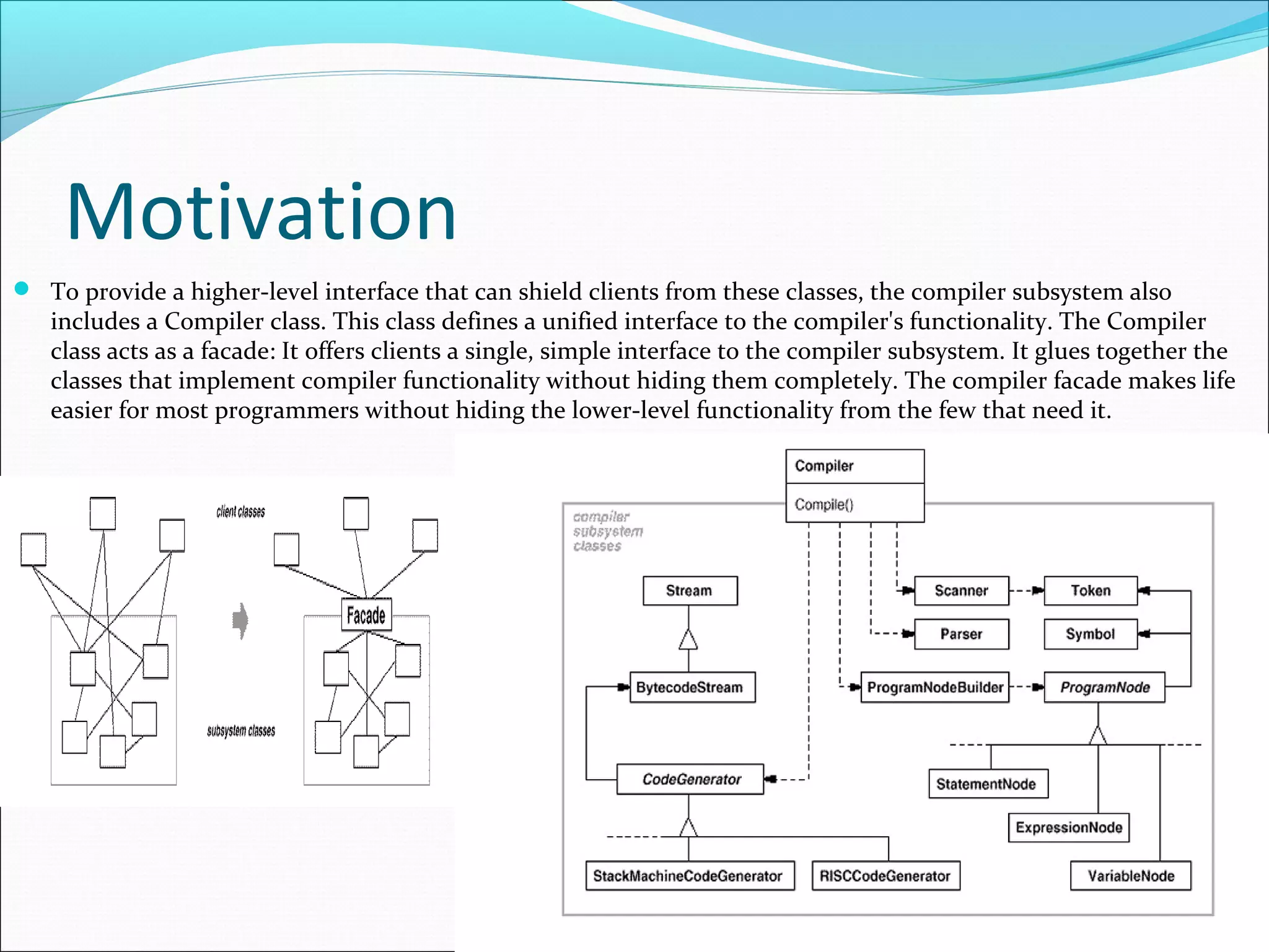 Motivation
 To provide a higher-level interface that can shield clients from these classes, the compiler subsystem also
   includes a Compiler class. This class defines a unified interface to the compiler's functionality. The Compiler
   class acts as a facade: It offers clients a single, simple interface to the compiler subsystem. It glues together the
   classes that implement compiler functionality without hiding them completely. The compiler facade makes life
   easier for most programmers without hiding the lower-level functionality from the few that need it.
 
