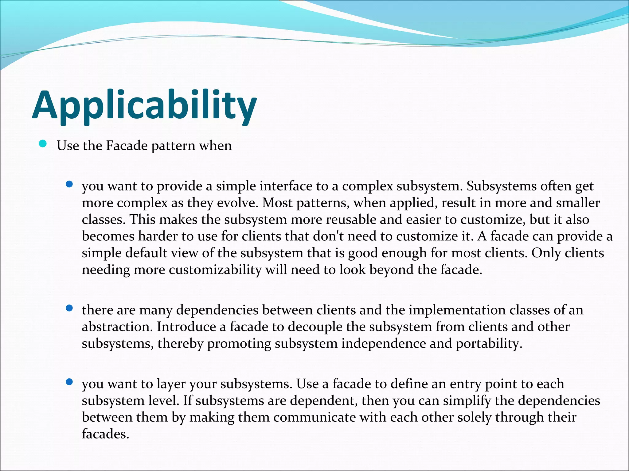 Applicability
 Use the Facade pattern when


     you want to provide a simple interface to a complex subsystem. Subsystems often get
      more complex as they evolve. Most patterns, when applied, result in more and smaller
      classes. This makes the subsystem more reusable and easier to customize, but it also
      becomes harder to use for clients that don't need to customize it. A facade can provide a
      simple default view of the subsystem that is good enough for most clients. Only clients
      needing more customizability will need to look beyond the facade.

     there are many dependencies between clients and the implementation classes of an
      abstraction. Introduce a facade to decouple the subsystem from clients and other
      subsystems, thereby promoting subsystem independence and portability.

     you want to layer your subsystems. Use a facade to define an entry point to each
      subsystem level. If subsystems are dependent, then you can simplify the dependencies
      between them by making them communicate with each other solely through their
      facades.
 