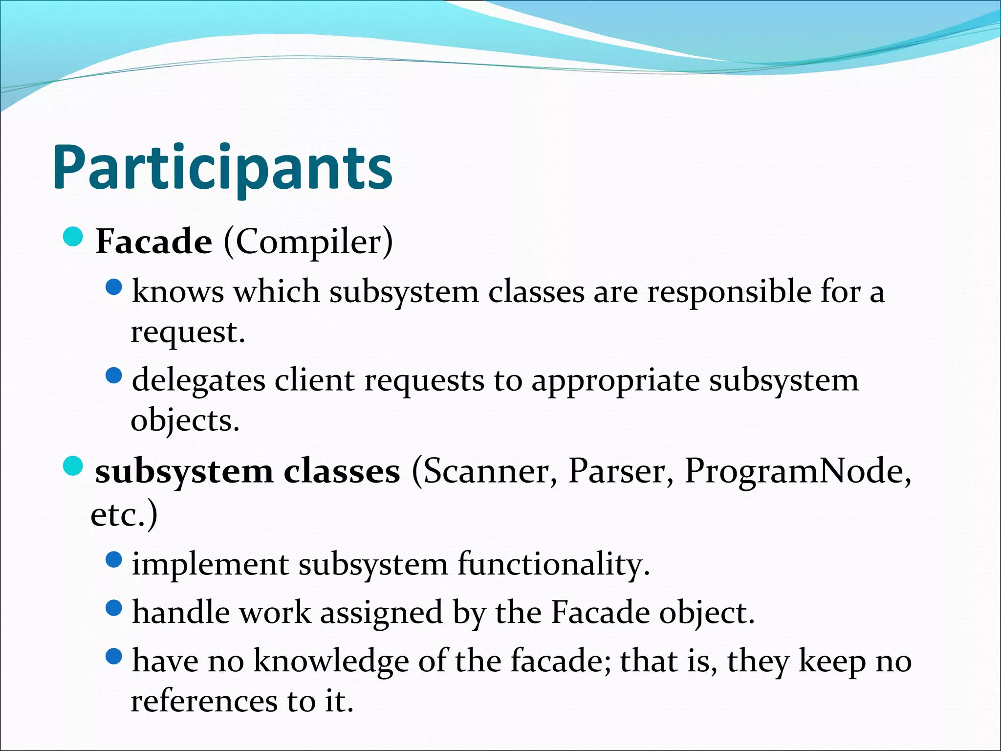 Participants
Facade (Compiler)
  knows which subsystem classes are responsible for a
   request.
  delegates client requests to appropriate subsystem
   objects.
subsystem classes (Scanner, Parser, ProgramNode,
 etc.)
  implement subsystem functionality.
  handle work assigned by the Facade object.
  have no knowledge of the facade; that is, they keep no
    references to it.
 