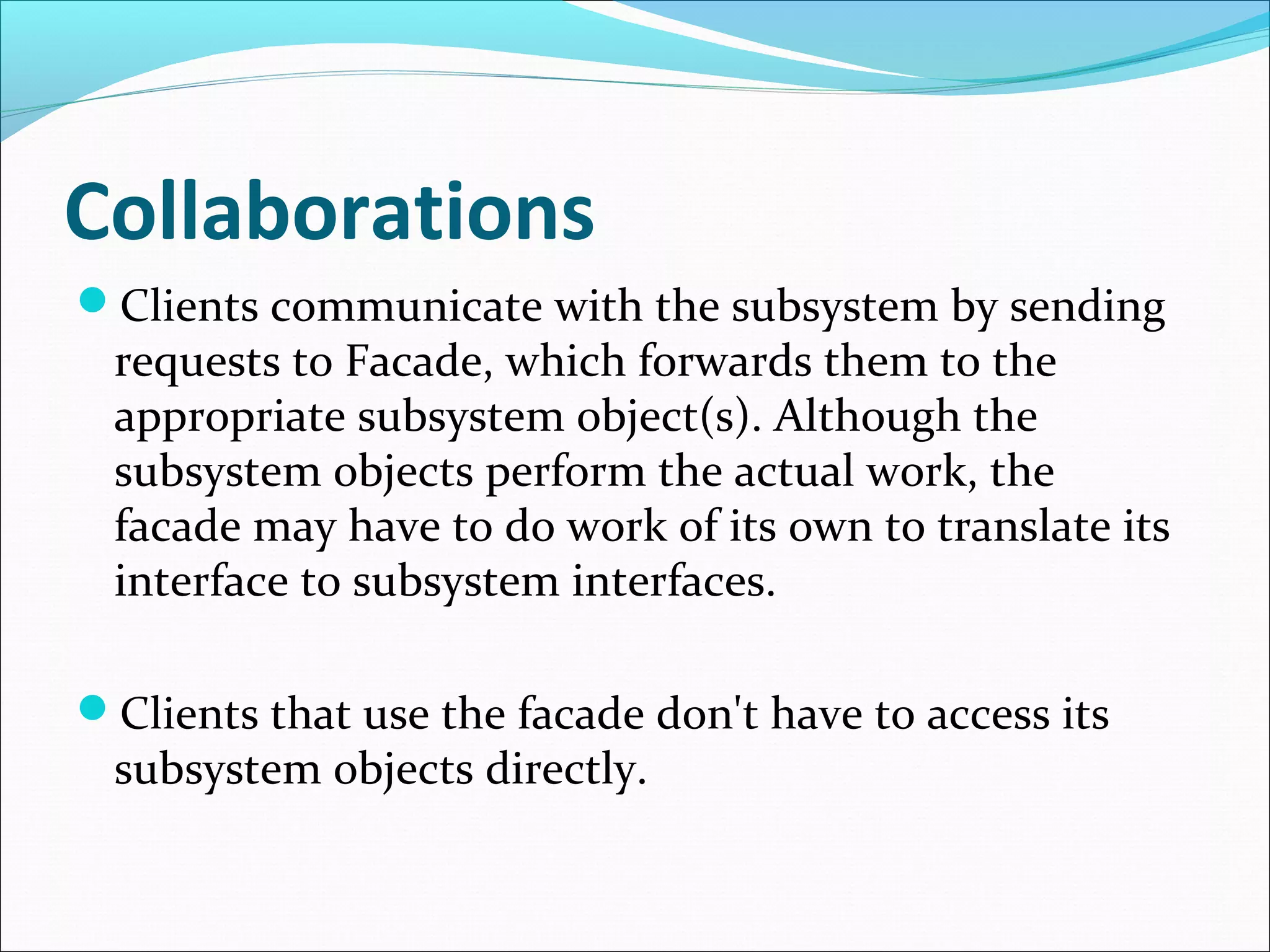 Collaborations
Clients communicate with the subsystem by sending
 requests to Facade, which forwards them to the
 appropriate subsystem object(s). Although the
 subsystem objects perform the actual work, the
 facade may have to do work of its own to translate its
 interface to subsystem interfaces.

Clients that use the facade don't have to access its
 subsystem objects directly.
 