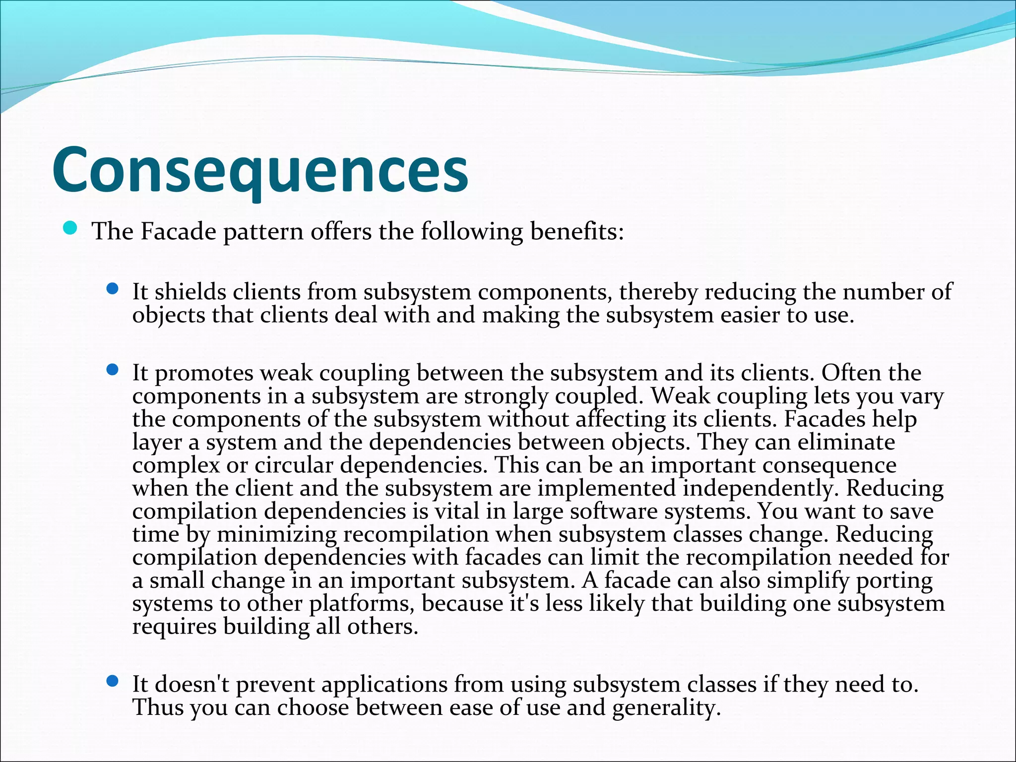 Consequences
 The Facade pattern offers the following benefits:

    It shields clients from subsystem components, thereby reducing the number of
      objects that clients deal with and making the subsystem easier to use.

    It promotes weak coupling between the subsystem and its clients. Often the
      components in a subsystem are strongly coupled. Weak coupling lets you vary
      the components of the subsystem without affecting its clients. Facades help
      layer a system and the dependencies between objects. They can eliminate
      complex or circular dependencies. This can be an important consequence
      when the client and the subsystem are implemented independently. Reducing
      compilation dependencies is vital in large software systems. You want to save
      time by minimizing recompilation when subsystem classes change. Reducing
      compilation dependencies with facades can limit the recompilation needed for
      a small change in an important subsystem. A facade can also simplify porting
      systems to other platforms, because it's less likely that building one subsystem
      requires building all others.

    It doesn't prevent applications from using subsystem classes if they need to.
      Thus you can choose between ease of use and generality.
 