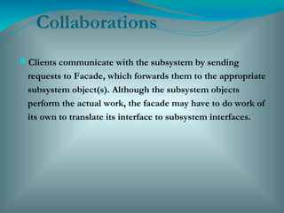 Collaborations
Clients communicate with the subsystem by sending
requests to Facade, which forwards them to the appropriate
subsystem object(s). Although the subsystem objects
perform the actual work, the facade may have to do work of
its own to translate its interface to subsystem interfaces.
 