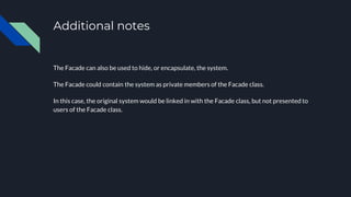 Additional notes
The Facade can also be used to hide, or encapsulate, the system.
The Facade could contain the system as private members of the Facade class.
In this case, the original system would be linked in with the Facade class, but not presented to
users of the Facade class.
 