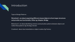 Introduction
Types of Design Patterns:
Structural - are about organizing different classes/objects to form larger structures
and provide new functionality. Other eg: Adapter, Bridge
Behavioural - are about identifying common communication patterns between objects and
realize these patterns. Eg: Strategy, Iterator
Creational - about class instantiation or object creation. Eg: Factory
 