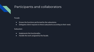 Participants and collaborators
Facade
● Knows the functions performed by the subsystems.
● Delegates client requests to these subsystems according to their need.
Subsystem
● Implements the functionality.
● Handle the work assigned by the facade.
 