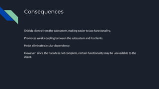 Consequences
Shields clients from the subsystem, making easier to use functionality.
Promotes weak coupling between the subsystem and its clients.
Helps eliminate circular dependency.
However, since the Facade is not complete, certain functionality may be unavailable to the
client.
 