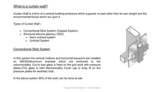 What is a curtain wall?
Curtain Wall is a form of a vertical building enclosure which supports no load other than its own weight and the
environmental forces which act upon it.
Types of Curtain Wall –
❖ Conventional Stick System (Capped System)
❖ Structural silicone glazing ( SSG)
❖ Semi unitized system
❖ Unitized System
In this system the vertical mullions and horizontal transoms are installed
on MS/SS/Aluminium brackets which are anchored to the
columns/slabs. Cut to size glass is fixed on the grid work with pressure
plates.(The glass is held Mechanically) Cover cap is snap fit on the
pressure plates for aesthetic look.
In the above system 90% of the work can be done at site.
Conventional Stick System
Preapred and complied by - Vinay Srivastava
 