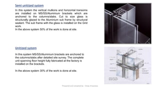Semi unitized system
In this system the vertical mullions and horizontal transoms
are installed on MS/SS/Aluminium brackets which are
anchored to the columns/slabs. Cut to size glass is
structurally glazed to the Aluminium sub frame by structural
sealant. The sub frame with the glass is installed on the Grid
work.
In the above system 50% of the work is done at site.
In this system MS/SS/Aluminium brackets are anchored to
the columns/slabs after detailed site survey. The complete
unit spanning floor height fully fabricated at the factory is
installed on the brackets.
In the above system 30% of the work is done at site.
Unitized system
Preapred and complied by - Vinay Srivastava
 
