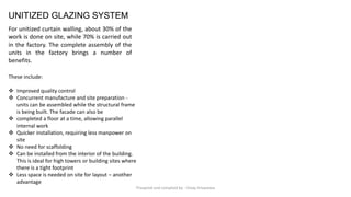 UNITIZED GLAZING SYSTEM
For unitized curtain walling, about 30% of the
work is done on site, while 70% is carried out
in the factory. The complete assembly of the
units in the factory brings a number of
benefits.
These include:
❖ Improved quality control
❖ Concurrent manufacture and site preparation -
units can be assembled while the structural frame
is being built. The facade can also be
❖ completed a floor at a time, allowing parallel
internal work
❖ Quicker installation, requiring less manpower on
site
❖ No need for scaffolding
❖ Can be installed from the interior of the building.
This is ideal for high towers or building sites where
there is a tight footprint
❖ Less space is needed on site for layout – another
advantage
Preapred and complied by - Vinay Srivastava
 