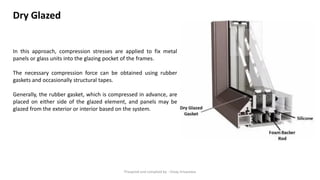 In this approach, compression stresses are applied to fix metal
panels or glass units into the glazing pocket of the frames.
The necessary compression force can be obtained using rubber
gaskets and occasionally structural tapes.
Generally, the rubber gasket, which is compressed in advance, are
placed on either side of the glazed element, and panels may be
glazed from the exterior or interior based on the system.
Dry Glazed
Preapred and complied by - Vinay Srivastava
 