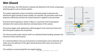 Wet Glazed
In this technique, the infill element is placed and attached to the frame using proper
attaching agents such as silicone sealant.
The sealant application process should be conducted properly otherwise the
attachment agent would not work suitably. For example, the perimeter need to be
prepared sufficiently and then the sealant element is applied to the perimeter.
Structural silicone glazing as shown in figure is a particular kind of wet glazed
utilization that need utmost attention and observation of the sealant.
The process begins with applying the adhering agent to the aluminum frame and
then the panel is placed into its position.
The silicone would create a bond, which can withstand lateral loading, between the
aluminum frame and the panel.
It is recommended to carry out such process in closed spaces such as factories and
shops since the adhesion of the agent would decease when dusts are present on
the surfaces.
This method is recommended for low height building.
Preapred and complied by - Vinay Srivastava
 