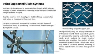 Point Supported Glass Systems
It consists of strengthened or tempered glass through which holes are
provided to attach it to the structure using proper means such as bolted
fittings as shown in Figure.
It can be observed form these figures that the fittings cause smallest
obstruction of views due to their small sizes.
The glass is commonly tempered by exposing it to high degree of
temperature during its processing. This will reduce possible damages
during its life service.
Various Fitting for point support glass
Fitting manufacturing are mostly controlled by
architectural intent. Point supported systems
are considerably pleasing aesthetically but it
needs great cautions to obtain required
detailing and precision. The analysis of point
supported system is quite complicated and it
may need to use finite element modeling to
specify loads transfer and stress through an by
fittings.
Preapred and complied by - Vinay Srivastava
 