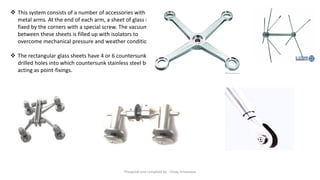 ❖ This system consists of a number of accessories with
metal arms. At the end of each arm, a sheet of glass is
fixed by the corners with a special screw. The vacuum
between these sheets is filled up with isolators to
overcome mechanical pressure and weather conditions.
❖ The rectangular glass sheets have 4 or 6 countersunk
drilled holes into which countersunk stainless steel bolts
acting as point-fixings.
Preapred and complied by - Vinay Srivastava
 