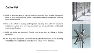Cable Net
❖ Cable is another type of glazing panel construction that provide substantial
views. It is an elegant glazing panels that does not need framing but it could be
costly and expensive.
❖ Due to the effect on loading on the panels, not only does cable net structural
analysis is required to be carry out accurately but also construction works need
massive coordination.
❖ Cable net walls are commonly flexible that is why they are likely to deflect
extremely.
❖ This may make occupants uncomfortable but the functionality of the building
will not be influenced and its aesthetic views would not be distorted.
Preapred and complied by - Vinay Srivastava
 