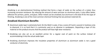 Anodizing
Anodizing is an electrochemical finishing method that forms a layer of oxide on the surface of a metal, thus
increasing corrosion resistance. By reducing the amount of wear-and-tear on aluminum parts, it also offers better
adhesion for primers, paints, and glues. Other metals can be anodized, but aluminum is the best fit for this type of
finishing. Anodizing is one of the most common chemical finishing that we pretreat materials for.
Anodised Aluminium Benefits
❖ Aluminium oxide layer is extremely hard. On the Mohr’s scale, it has a score of 9 and is second in hardness only
to diamond. It is so hard that it is commonly used as an abrasive in sandpapers. Depositing a layer of this
material on the product ensures that the product will have high wear resistance.
❖ Anodizing can also act as an excellent primer for a regular coat of paint on the surface instead of
accommodating it into the actual oxide layer.
❖ Anodizing aluminium improves the insulation properties of aluminium as aluminium oxide is not a good
conductor of electricity.
Preapred and complied by - Vinay Srivastava
 