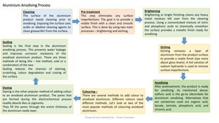 Aluminium Anodising Process
Anodising
After pretreatment, the product is ready
for anodising. As mentioned above,
sulfuric acid is the go-to electrolyte for
aluminium anodising. Alternatives that
are sometimes used are organic acid,
borate, tartrate, phosphoric acid, and
chromic acid.
Cleaning
The surface of the aluminium
product needs cleaning prior to
anodising. Exposing the surface uses
acidic or alkaline cleaning agents to
clean grease/dirt from the surface.
Pre-treatment
This step eliminates any surface
imperfections. The goal is to provide a
visible finish with a clean and smooth
surface. This is done by using two main
processes – brightening and etching.
Brightening
Brightening or bright finishing cleans any heavy
metal residues left over from the cleaning
process. Using a concentrated mixture of nitric
and phosphoric acids to chemically smoothen
the surface provides a metallic finish ready for
anodising
Etching
Etching removes a layer of
aluminium from the product surface
to provide a matte finish (see more
about gloss levels). A hot solution of
sodium hydroxide is used to remove
surface imperfections.
Colouring –
There are several methods to add colour to
anodised aluminium. Different colours need
different methods. Let’s look at two of the
most popular methods of colouring anodised
aluminium.
Dyeing
Dyeing is the other popular method of adding colour
to an anodised aluminium product. The pores that
are formed during the electrochemical process
readily absorb dies or pigments.
They fill the pores through the entire thickness of
the aluminium oxide layer.
Sealing
Sealing is the final step in the aluminium
anodizing process. This prevents water leakage
and improves corrosion resistance of the
anodised aluminium product. There are three
methods of doing this – hot method, cold or a
combination of the two.
Sealing reduces the chances of staining,
scratching, colour degradation and crazing of
the surface.
Preapred and complied by - Vinay Srivastava
 