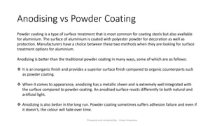 Anodising vs Powder Coating
Powder coating is a type of surface treatment that is most common for coating steels but also available
for aluminium. The surface of aluminium is coated with polyester powder for decoration as well as
protection. Manufacturers have a choice between these two methods when they are looking for surface
treatment options for aluminium.
Anodizing is better than the traditional powder coating in many ways, some of which are as follows:
❖ It is an inorganic finish and provides a superior surface finish compared to organic counterparts such
as powder coating.
❖ When it comes to appearance, anodizing has a metallic sheen and is extremely well integrated with
the surface compared to powder coating. An anodised surface reacts differently to both natural and
artificial light.
❖ Anodizing is also better in the long run. Powder coating sometimes suffers adhesion failure and even if
it doesn’t, the colour will fade over time.
Preapred and complied by - Vinay Srivastava
 